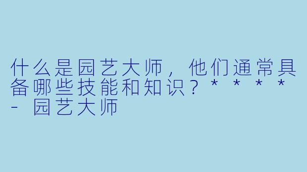 什么是园艺大师，他们通常具备哪些技能和知识？****-园艺大师