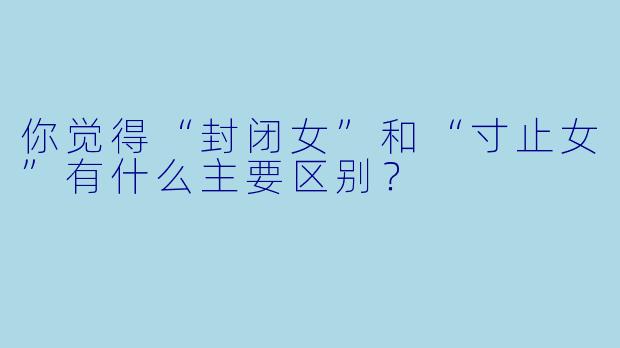 你觉得“封闭女”和“寸止女”有什么主要区别?