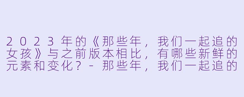 2023年的《那些年，我们一起追的女孩》与之前版本相比，有哪些新鲜的元素和变化？-那些年，我们一起追的女孩2023