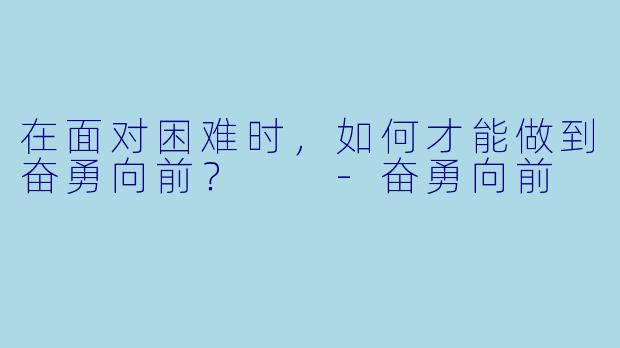 在面对困难时，如何才能做到奋勇向前？  -奋勇向前