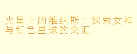 火星上的维纳斯：探索女神与红色星球的交汇