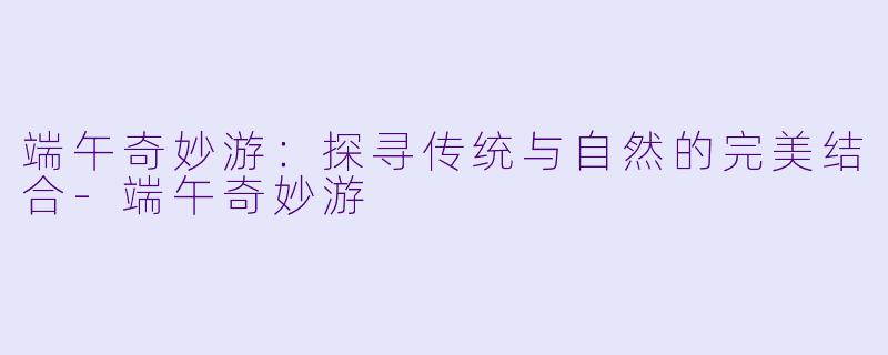 端午奇妙游：探寻传统与自然的完美结合-端午奇妙游