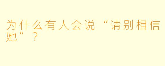 为什么有人会说“请别相信她”？  
