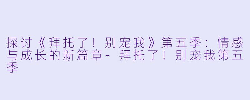 探讨《拜托了！别宠我》第五季：情感与成长的新篇章-拜托了！别宠我第五季