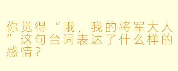 你觉得“哦，我的将军大人”这句台词表达了什么样的感情？