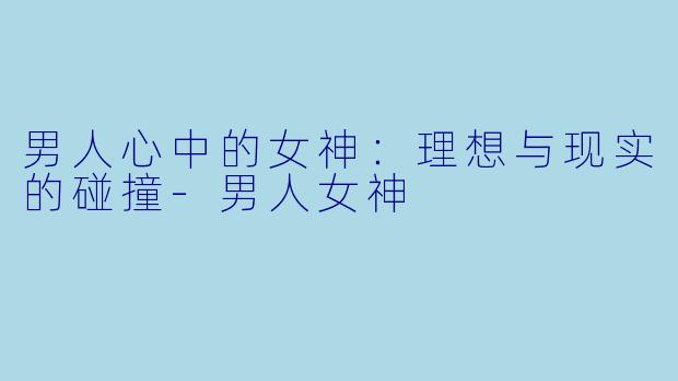 男人心中的女神：理想与现实的碰撞-男人女神