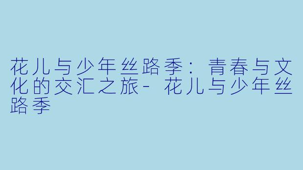 花儿与少年丝路季：青春与文化的交汇之旅-花儿与少年丝路季