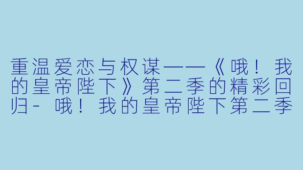 重温爱恋与权谋——《哦！我的皇帝陛下》第二季的精彩回归-哦！我的皇帝陛下第二季
