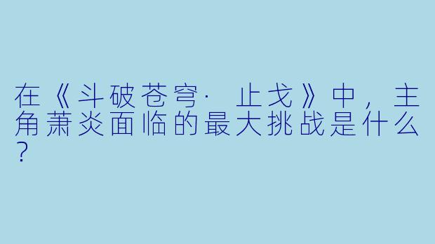 在《斗破苍穹·止戈》中，主角萧炎面临的最大挑战是什么？