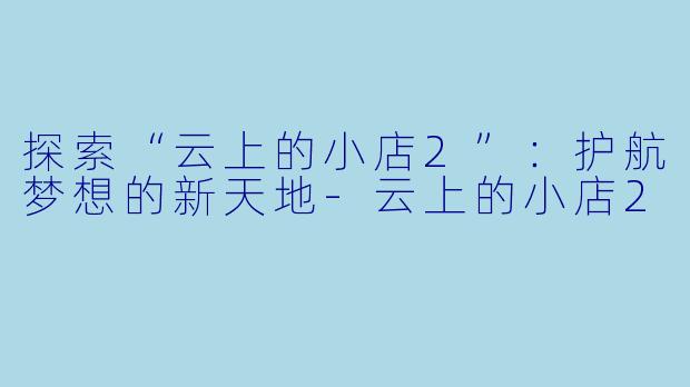 探索“云上的小店2”：护航梦想的新天地-云上的小店2