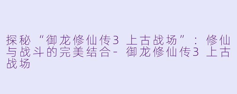 探秘“御龙修仙传3上古战场”：修仙与战斗的完美结合-御龙修仙传3上古战场