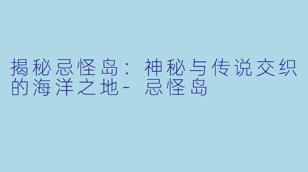 揭秘忌怪岛：神秘与传说交织的海洋之地-忌怪岛
