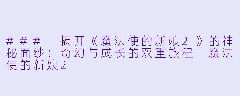 ### 揭开《魔法使的新娘2》的神秘面纱：奇幻与成长的双重旅程-魔法使的新娘2