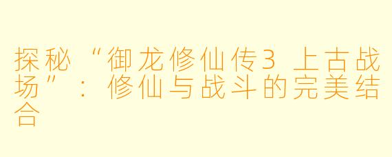 探秘“御龙修仙传3上古战场”：修仙与战斗的完美结合