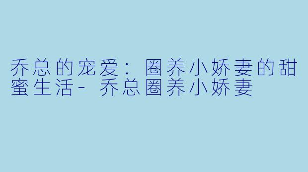 乔总的宠爱：圈养小娇妻的甜蜜生活-乔总圈养小娇妻