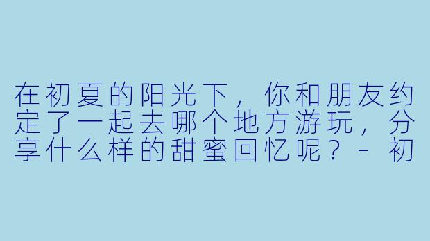 在初夏的阳光下，你和朋友约定了一起去哪个地方游玩，分享什么样的甜蜜回忆呢？-初夏的甜蜜约定