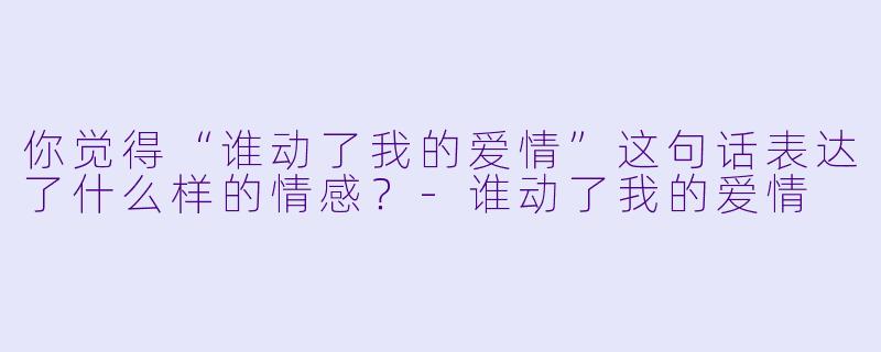 你觉得“谁动了我的爱情”这句话表达了什么样的情感？-谁动了我的爱情