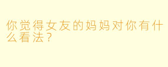 你觉得女友的妈妈对你有什么看法？