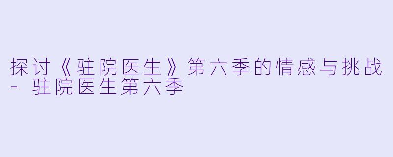 探讨《驻院医生》第六季的情感与挑战-驻院医生第六季