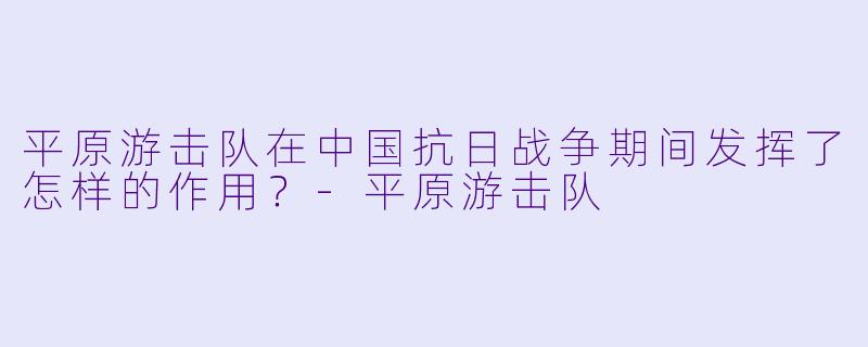 平原游击队在中国抗日战争期间发挥了怎样的作用？-平原游击队