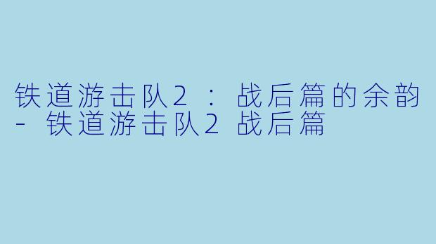 铁道游击队2：战后篇的余韵-铁道游击队2战后篇