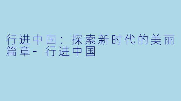 行进中国：探索新时代的美丽篇章-行进中国