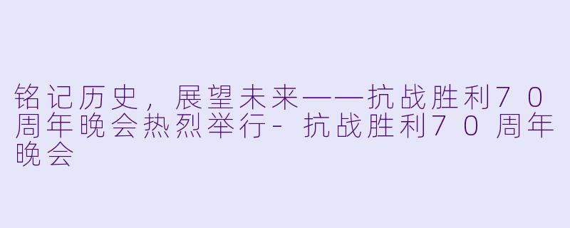 铭记历史，展望未来——抗战胜利70周年晚会热烈举行-抗战胜利70周年晚会