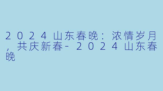 2024山东春晚:浓情岁月,共庆新春