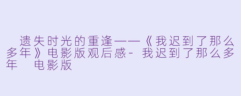  遗失时光的重逢——《我迟到了那么多年》电影版观后感-我迟到了那么多年 电影版