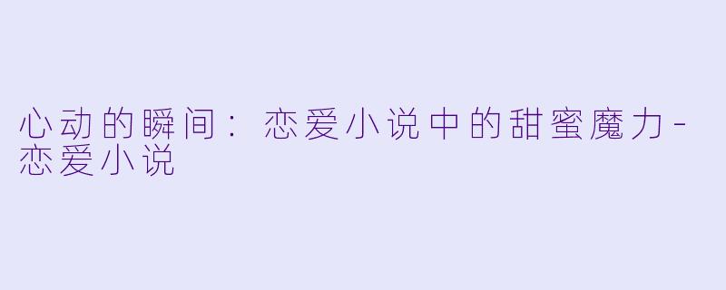 心动的瞬间：恋爱小说中的甜蜜魔力-恋爱小说