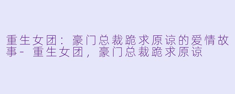 重生女团：豪门总裁跪求原谅的爱情故事-重生女团，豪门总裁跪求原谅