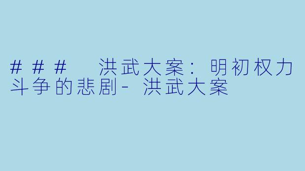 ### 洪武大案：明初权力斗争的悲剧-洪武大案