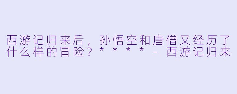 西游记归来后,孙悟空和唐僧又经历了什么样的冒险?****
