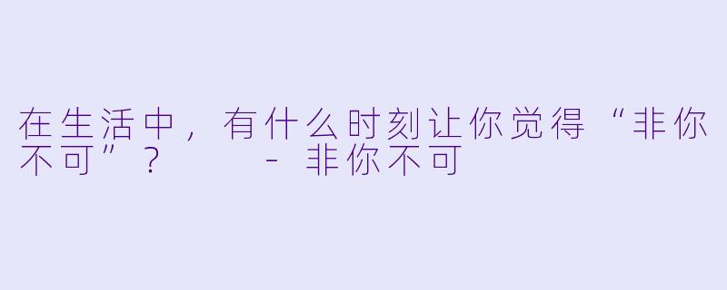 在生活中，有什么时刻让你觉得“非你不可”？  