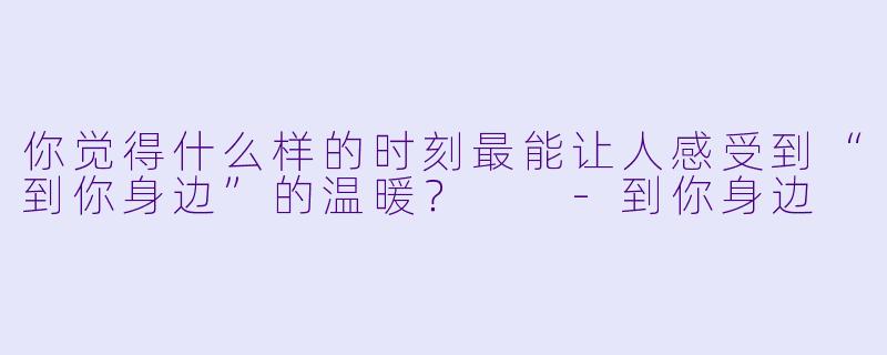 你觉得什么样的时刻最能让人感受到“到你身边”的温暖？  