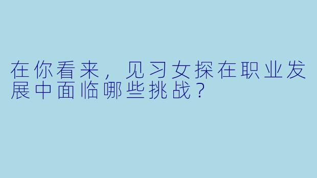 在你看来,见习女探在职业发展中面临哪些挑战?
