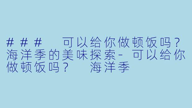 ### 可以给你做顿饭吗？海洋季的美味探索-可以给你做顿饭吗？ 海洋季