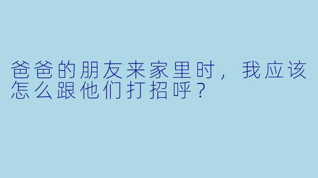 爸爸的朋友来家里时，我应该怎么跟他们打招呼？
