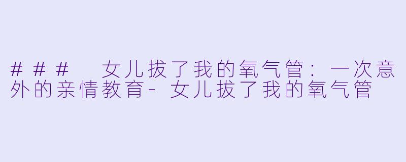 ### 女儿拔了我的氧气管：一次意外的亲情教育-女儿拔了我的氧气管