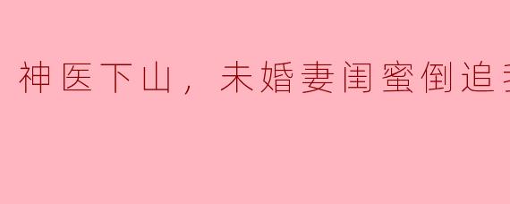 神医下山，未婚妻闺蜜倒追我
