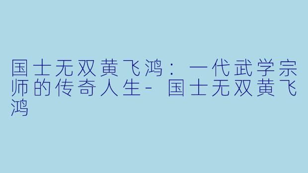 国士无双黄飞鸿：一代武学宗师的传奇人生-国士无双黄飞鸿