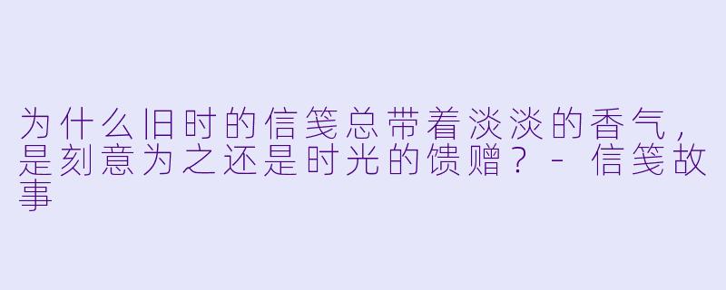 为什么旧时的信笺总带着淡淡的香气，是刻意为之还是时光的馈赠？-信笺故事