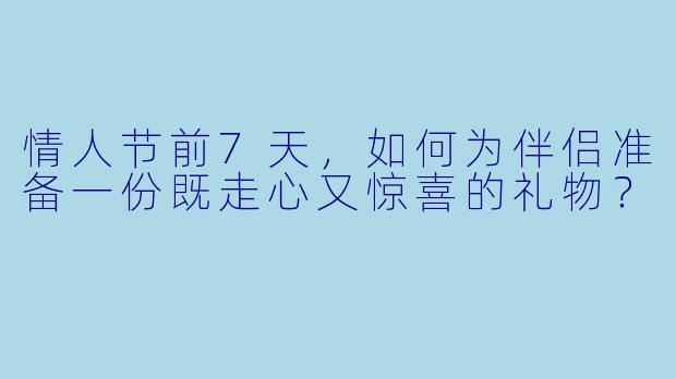 情人节前7天,如何为伴侣准备一份既走心又惊喜的礼物?