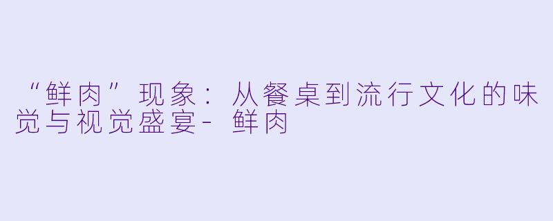 “鲜肉”现象：从餐桌到流行文化的味觉与视觉盛宴-鲜肉