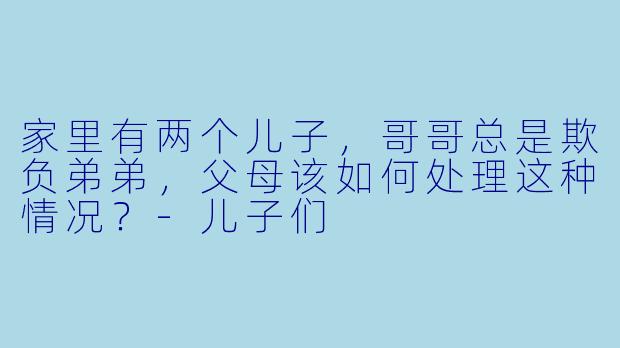 家里有两个儿子，哥哥总是欺负弟弟，父母该如何处理这种情况？-儿子们