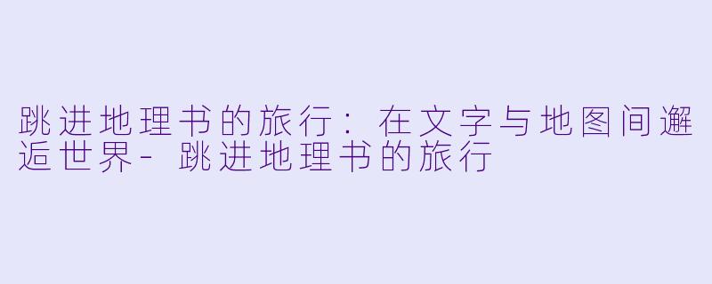 跳进地理书的旅行：在文字与地图间邂逅世界-跳进地理书的旅行