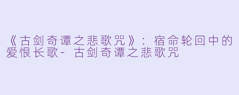 《古剑奇谭之悲歌咒》：宿命轮回中的爱恨长歌-古剑奇谭之悲歌咒
