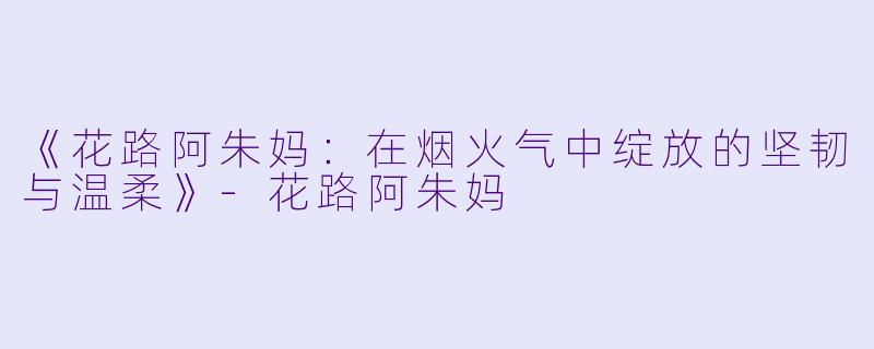 《花路阿朱妈:在烟火气中绽放的坚韧与温柔》