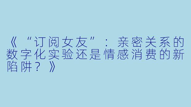 《“订阅女友”：亲密关系的数字化实验还是情感消费的新陷阱？》