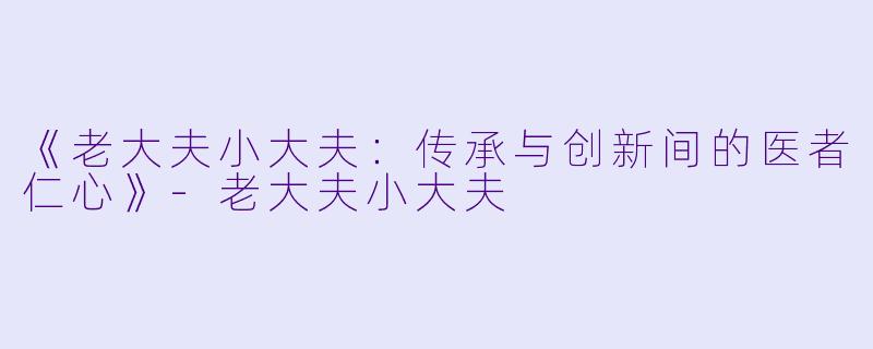 《老大夫小大夫：传承与创新间的医者仁心》-老大夫小大夫